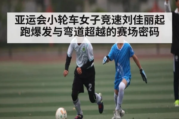 亚运会小轮车女子竞速刘佳丽起跑爆发与弯道超越的赛场密码